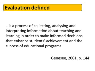 Evaluation defined
…is a process of collecting, analysing and
interpreting information about teaching and
learning in order to make informed decisions
that enhance students’ achievement and the
success of educational programs
Genesee, 2001, p. 144
 