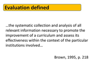 Evaluation defined
…the systematic collection and analysis of all
relevant information necessary to promote the
improvement of a curriculum and assess its
effectiveness within the context of the particular
institutions involved…
Brown, 1995, p. 218
 