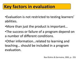 Key factors in evaluation
•Evaluation is not restricted to testing learners’
abilities.
•More than just the product is important…
•The success or failure of a program depend on
a number of different conditions.
•Other information…related to learning and
teaching… should be included in a program
evaluation.
Rea-Dickins & Germaine, 2001, p. 255
 