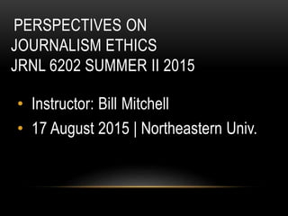 PERSPECTIVES ON
JOURNALISM ETHICS
JRNL 6202 SUMMER II 2015
• Instructor: Bill Mitchell
• 17 August 2015 | Northeastern Univ.
 
