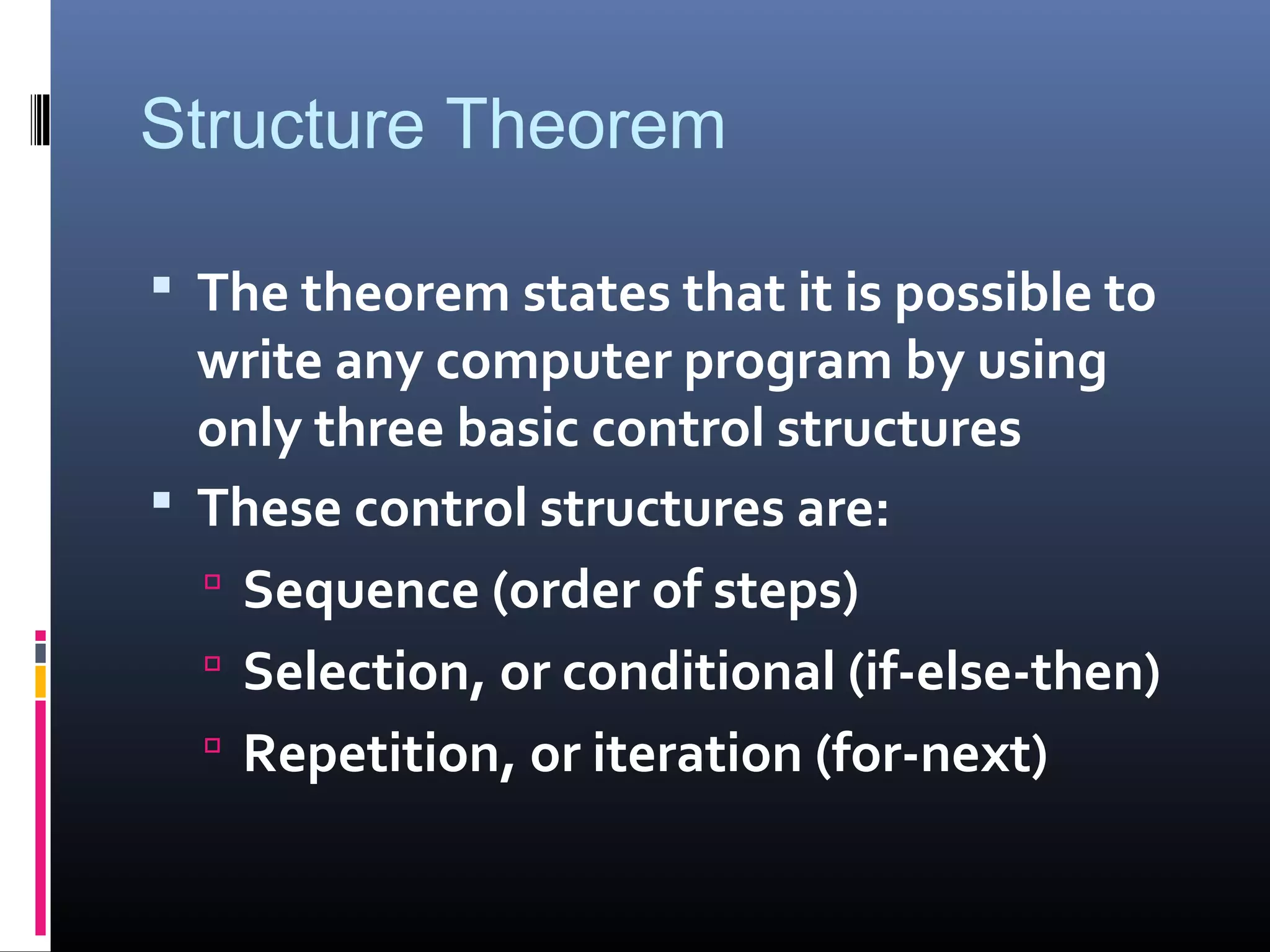Structure Theorem
 The theorem states that it is possible to
write any computer program by using
only three basic control structures
 These control structures are:
 Sequence (order of steps)
 Selection, or conditional (if-else-then)
 Repetition, or iteration (for-next)
 