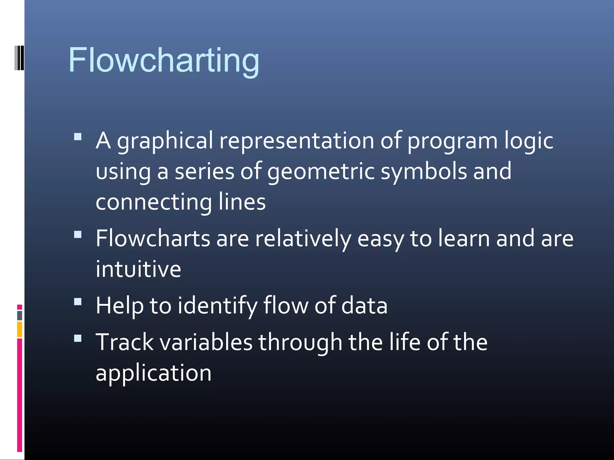 Flowcharting
 A graphical representation of program logic
using a series of geometric symbols and
connecting lines
 Flowcharts are relatively easy to learn and are
intuitive
 Help to identify flow of data
 Track variables through the life of the
application
 