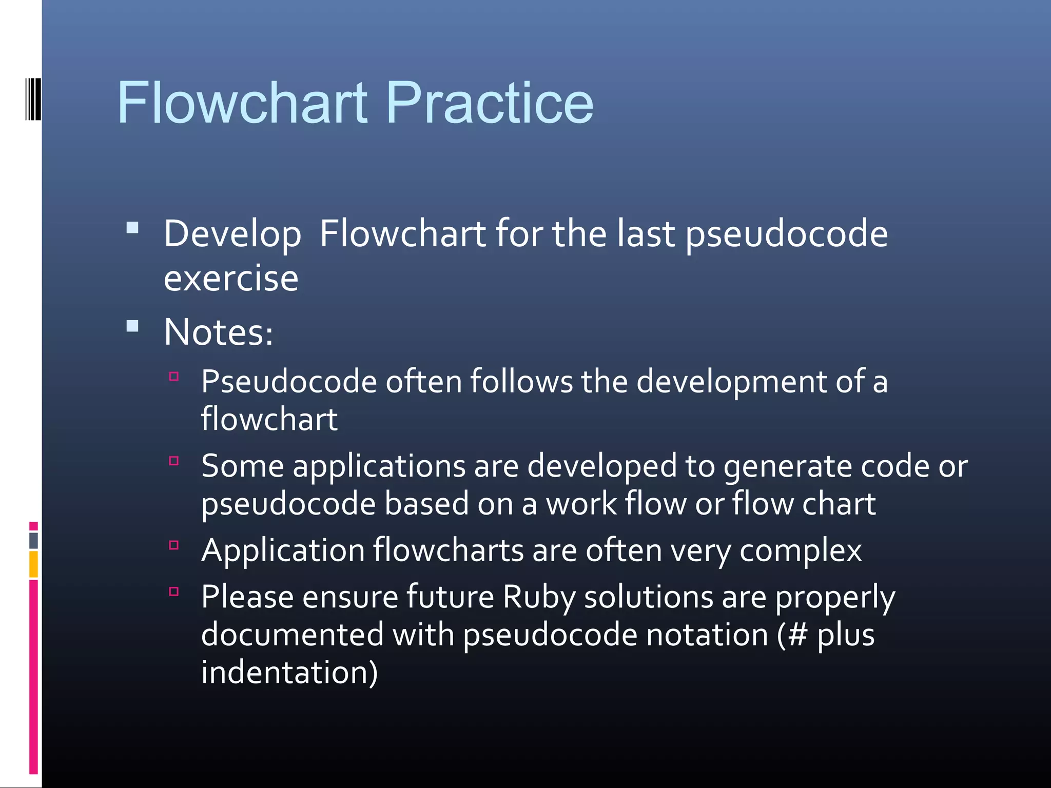 Flowchart Practice
 Develop Flowchart for the last pseudocode
exercise
 Notes:
 Pseudocode often follows the development of a
flowchart
 Some applications are developed to generate code or
pseudocode based on a work flow or flow chart
 Application flowcharts are often very complex
 Please ensure future Ruby solutions are properly
documented with pseudocode notation (# plus
indentation)
 