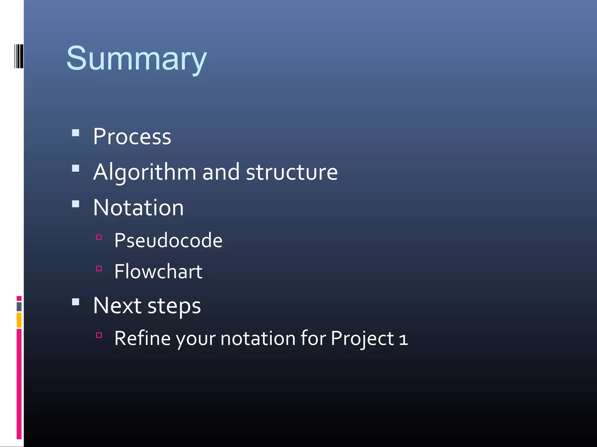 Summary
 Process
 Algorithm and structure
 Notation
 Pseudocode
 Flowchart
 Next steps
 Refine your notation for Project 1
 