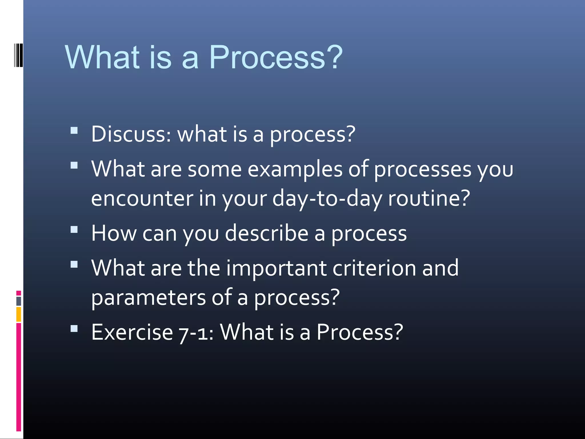 What is a Process?
 Discuss: what is a process?
 What are some examples of processes you
encounter in your day-to-day routine?
 How can you describe a process
 What are the important criterion and
parameters of a process?
 Exercise 7-1: What is a Process?
 
