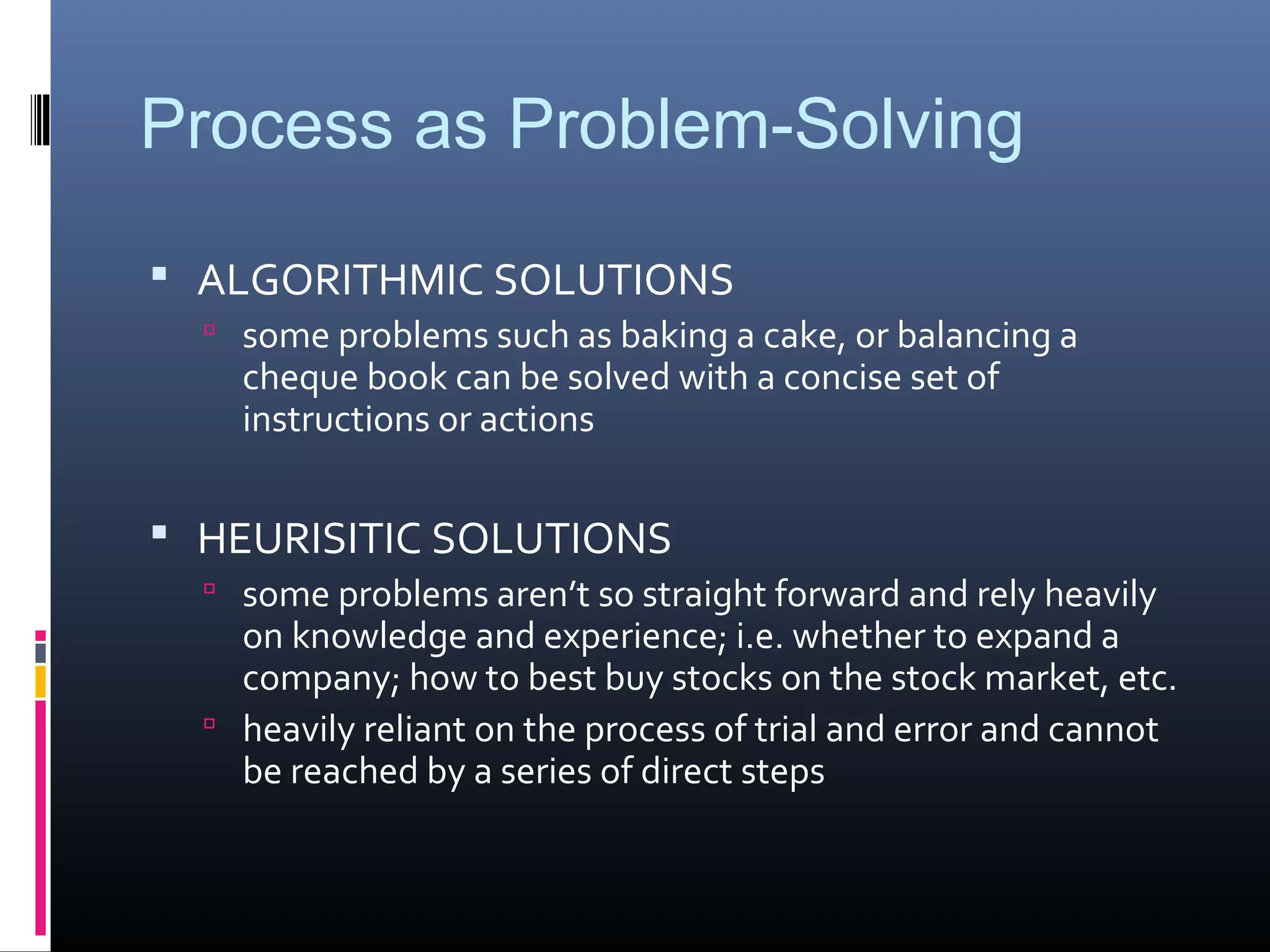 Process as Problem-Solving
 ALGORITHMIC SOLUTIONS
 some problems such as baking a cake, or balancing a
cheque book can be solved with a concise set of
instructions or actions
 HEURISITIC SOLUTIONS
 some problems aren’t so straight forward and rely heavily
on knowledge and experience; i.e. whether to expand a
company; how to best buy stocks on the stock market, etc.
 heavily reliant on the process of trial and error and cannot
be reached by a series of direct steps
 