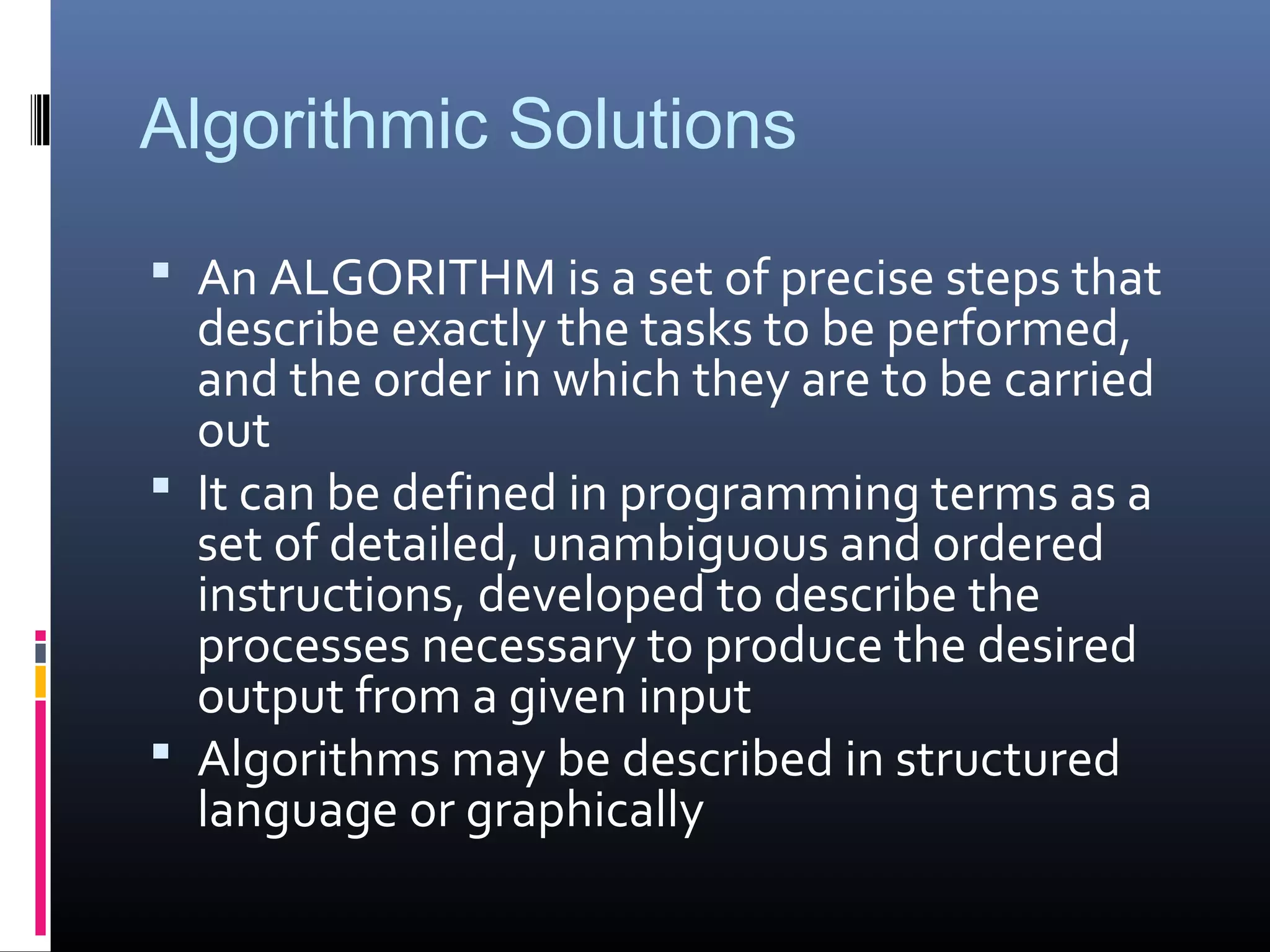 Algorithmic Solutions
 An ALGORITHM is a set of precise steps that
describe exactly the tasks to be performed,
and the order in which they are to be carried
out
 It can be defined in programming terms as a
set of detailed, unambiguous and ordered
instructions, developed to describe the
processes necessary to produce the desired
output from a given input
 Algorithms may be described in structured
language or graphically
 