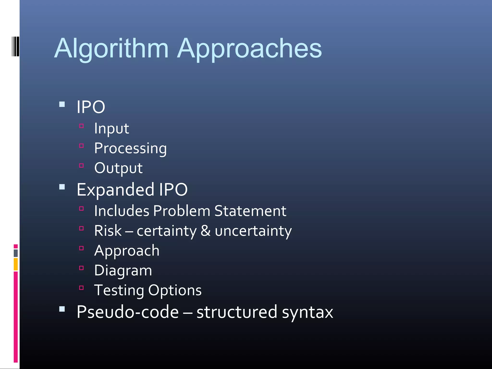 Algorithm Approaches
 IPO
 Input
 Processing
 Output
 Expanded IPO
 Includes Problem Statement
 Risk – certainty & uncertainty
 Approach
 Diagram
 Testing Options
 Pseudo-code – structured syntax
 