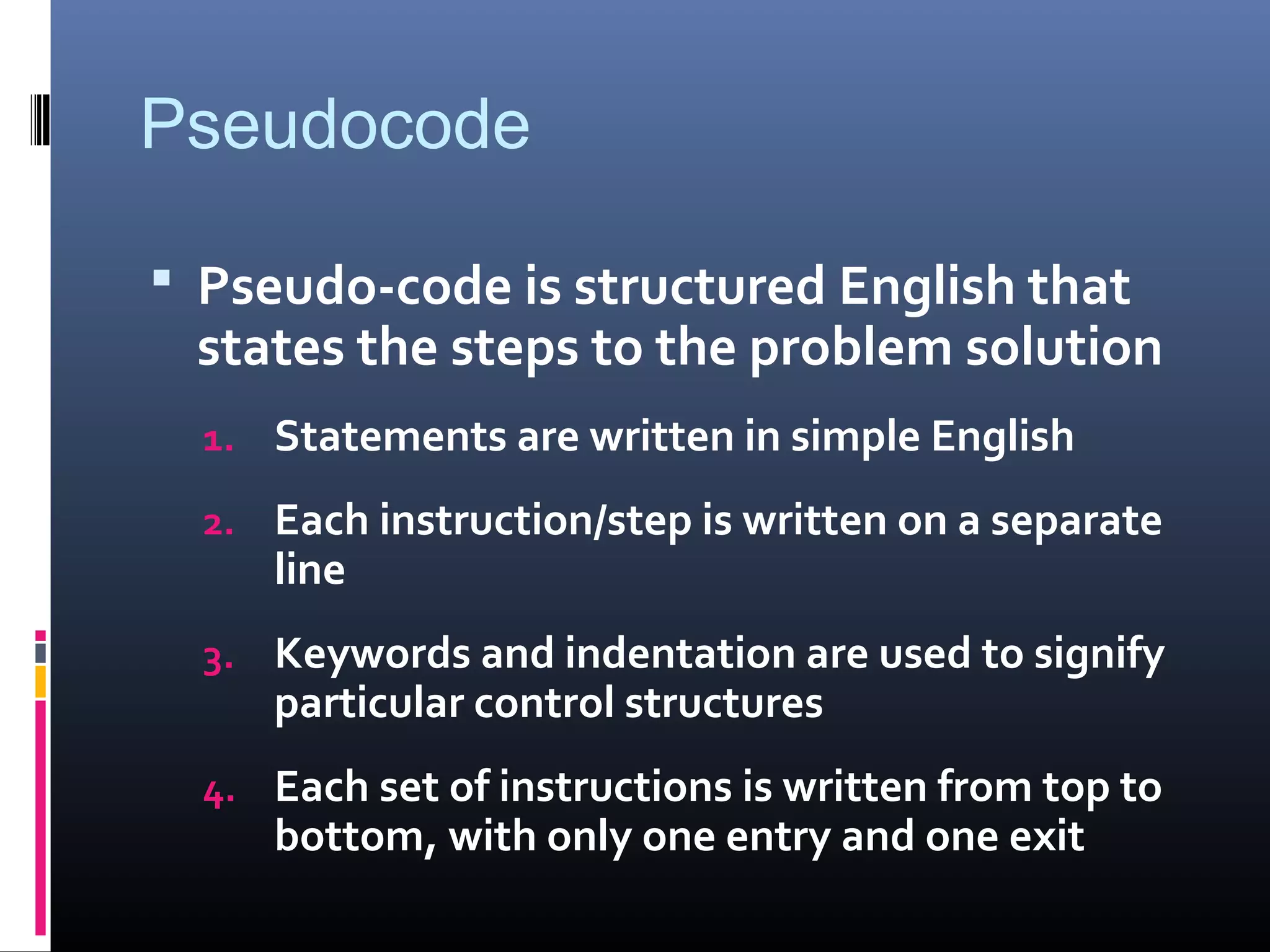 Pseudocode
 Pseudo-code is structured English that
states the steps to the problem solution
1. Statements are written in simple English
2. Each instruction/step is written on a separate
line
3. Keywords and indentation are used to signify
particular control structures
4. Each set of instructions is written from top to
bottom, with only one entry and one exit
 