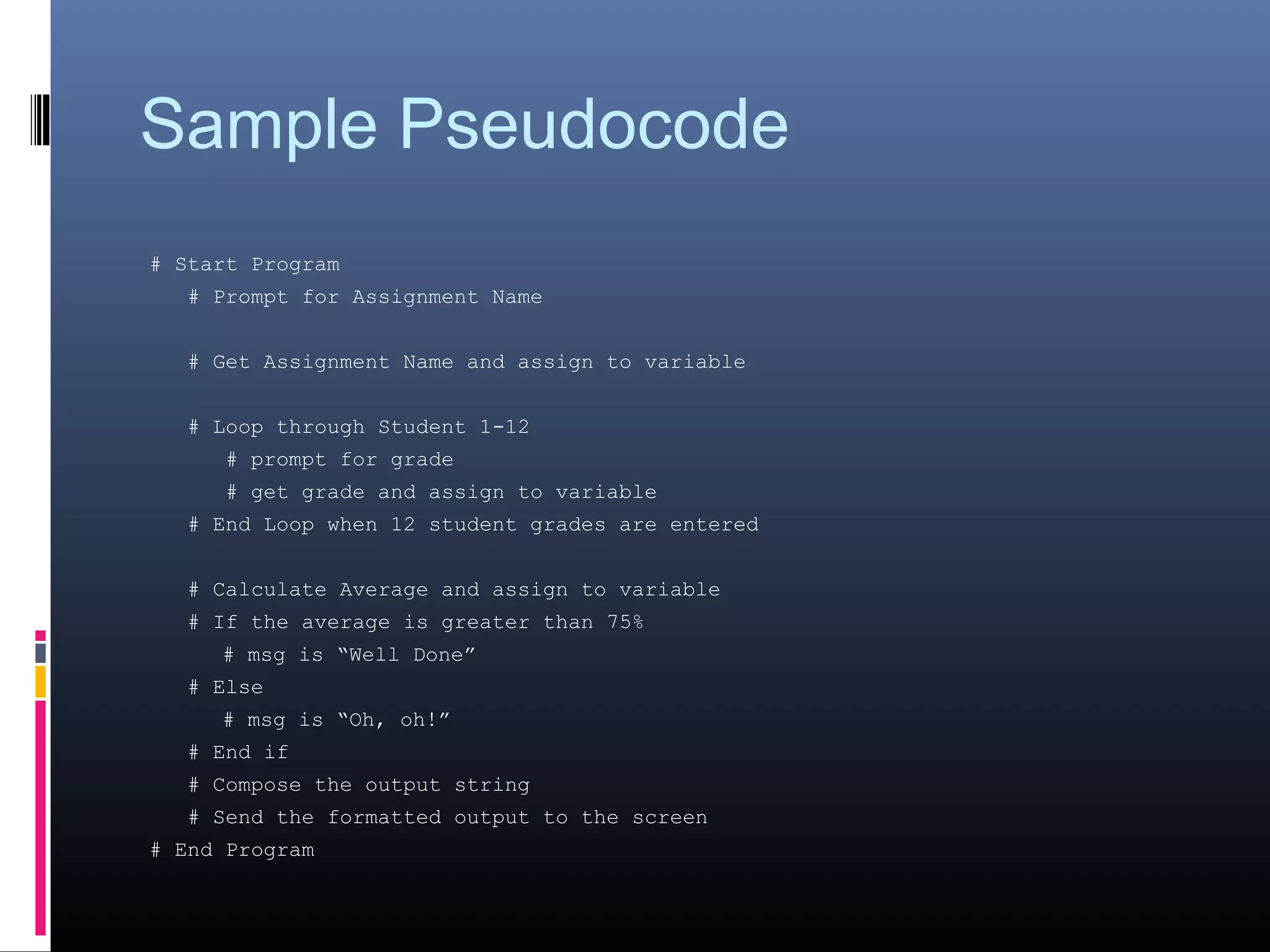 Sample Pseudocode
# Start Program
# Prompt for Assignment Name
# Get Assignment Name and assign to variable
# Loop through Student 1-12
# prompt for grade
# get grade and assign to variable
# End Loop when 12 student grades are entered
# Calculate Average and assign to variable
# If the average is greater than 75%
# msg is “Well Done”
# Else
# msg is “Oh, oh!”
# End if
# Compose the output string
# Send the formatted output to the screen
# End Program
 