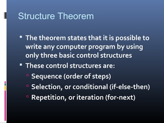 Structure Theorem
 The theorem states that it is possible to
write any computer program by using
only three basic control structures
 These control structures are:
 Sequence (order of steps)
 Selection, or conditional (if-else-then)
 Repetition, or iteration (for-next)
 