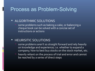 Process as Problem-Solving
 ALGORITHMIC SOLUTIONS
 some problems such as baking a cake, or balancing a
cheque book can be solved with a concise set of
instructions or actions
 HEURISITIC SOLUTIONS
 some problems aren’t so straight forward and rely heavily
on knowledge and experience; i.e. whether to expand a
company; how to best buy stocks on the stock market, etc.
 heavily reliant on the process of trial and error and cannot
be reached by a series of direct steps
 