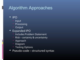Algorithm Approaches
 IPO
 Input
 Processing
 Output
 Expanded IPO
 Includes Problem Statement
 Risk – certainty & uncertainty
 Approach
 Diagram
 Testing Options
 Pseudo-code – structured syntax
 