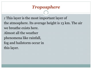 Troposphere
: This layer is the most important layer of
the atmosphere. Its average height is 13 km. The air
we breathe exists here.
Almost all the weather
phenomena like rainfall,
fog and hailstorm occur in
this layer.
 