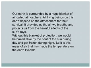 Our earth is surrounded by a huge blanket of
air called atmosphere. All living beings on this
earth depend on the atmosphere for their
survival. It provides us the air we breathe and
protects us from the harmful effects of the
sun’s rays.
Without this blanket of protection, we would
be baked alive by the heat of the sun during
day and get frozen during night. So it is this
mass of air that has made the temperature on
the earth liveable.
 