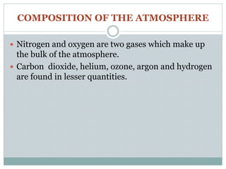 COMPOSITION OF THE ATMOSPHERE
 Nitrogen and oxygen are two gases which make up
the bulk of the atmosphere.
 Carbon dioxide, helium, ozone, argon and hydrogen
are found in lesser quantities.
 