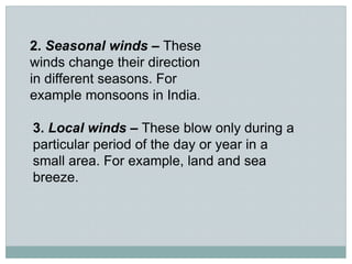 2. Seasonal winds – These
winds change their direction
in different seasons. For
example monsoons in India.
3. Local winds – These blow only during a
particular period of the day or year in a
small area. For example, land and sea
breeze.
 