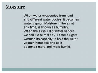 Moisture
When water evaporates from land
and different water bodies, it becomes
water vapour. Moisture in the air at
any time, is known as humidity.
When the air is full of water vapour
we call it a humid day. As the air gets
warmer, its capacity to hold the water
vapour increases and so it
becomes more and more humid.
 