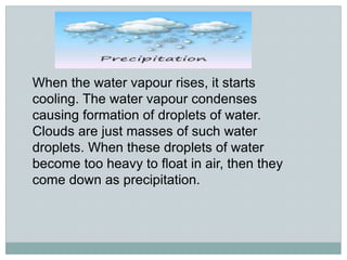 When the water vapour rises, it starts
cooling. The water vapour condenses
causing formation of droplets of water.
Clouds are just masses of such water
droplets. When these droplets of water
become too heavy to float in air, then they
come down as precipitation.
 