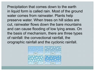 Precipitation that comes down to the earth
in liquid form is called rain. Most of the ground
water comes from rainwater. Plants help
preserve water. When trees on hill sides are
cut, rainwater flows down the bare mountains
and can cause flooding of low lying areas. On
the basis of mechanism, there are three types
of rainfall: the convectional rainfall, the
orographic rainfall and the cyclonic rainfall.
 