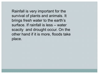 Rainfall is very important for the
survival of plants and animals. It
brings fresh water to the earth’s
surface. If rainfall is less – water
scacity and drought occur. On the
other hand if it is more, floods take
place.
 