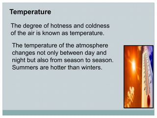 Temperature
The degree of hotness and coldness
of the air is known as temperature.
The temperature of the atmosphere
changes not only between day and
night but also from season to season.
Summers are hotter than winters.
 