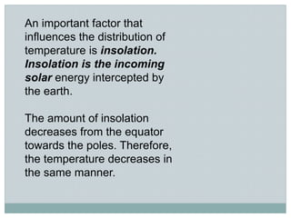 An important factor that
influences the distribution of
temperature is insolation.
Insolation is the incoming
solar energy intercepted by
the earth.
The amount of insolation
decreases from the equator
towards the poles. Therefore,
the temperature decreases in
the same manner.
 