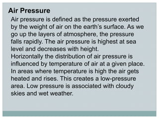 Air Pressure
Air pressure is defined as the pressure exerted
by the weight of air on the earth’s surface. As we
go up the layers of atmosphere, the pressure
falls rapidly. The air pressure is highest at sea
level and decreases with height.
Horizontally the distribution of air pressure is
influenced by temperature of air at a given place.
In areas where temperature is high the air gets
heated and rises. This creates a low-pressure
area. Low pressure is associated with cloudy
skies and wet weather.
 