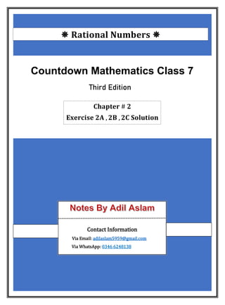  𝐑𝐚𝐭𝐢𝐨𝐧𝐚𝐥 𝐍𝐮𝐦𝐛𝐞𝐫𝐬 
Countdown Mathematics Class 7
Third Edition
𝐂𝐡𝐚𝐩𝐭𝐞𝐫 # 𝟐
𝐄𝐱𝐞𝐫𝐜𝐢𝐬𝐞 𝟐𝐀 , 𝟐𝐁 , 𝟐𝐂 𝐒𝐨𝐥𝐮𝐭𝐢𝐨𝐧
Contact Information
Via Email: adilaslam5959@gmail.com
Via WhatsApp: 0346 6248138
 