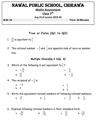 Nawal Public School, Chirawa
Maths Assessment
Class 7th
Aug 19 of session 2019-20
M.M: 20 Time: 30 Minutes
True or False (Q1 to Q2)
1. is equvilent to
2. The rational number and are opposite side of zero on number
line.
Multiple Choice(Q.3 toQ. 4)
3. Which of the following is not equivalent to ?
a.
b.
c.
d.
4. The recipocal of is
a.
b.
c.
d. 1
5. Write the equivalent rational numbers of following rational numbers:
a. b. c. d.
6. Express following rational numbers in their standard form.
a. b. c. d.
 