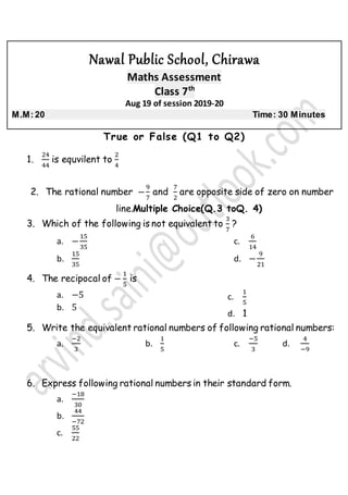 Nawal Public School, Chirawa
Maths Assessment
Class 7th
Aug 19 of session 2019-20
M.M: 20 Time: 30 Minutes
True or False (Q1 to Q2)
1.
24
44
is equvilent to
2
4
2. The rational number −
9
7
and
7
2
are opposite side of zero on number
line.Multiple Choice(Q.3 toQ. 4)
3. Which of the following is not equivalent to
3
7
?
a. −
15
35
b.
15
35
c.
6
14
d. −
9
21
4. The recipocal of −
1
5
is
a. −5
b. 5
c.
1
5
d. 1
5. Write the equivalent rational numbers of following rational numbers:
a.
−2
3
b.
1
5
c.
−5
3
d.
4
−9
6. Express following rational numbers in their standard form.
a.
−18
30
b.
44
−72
c.
55
22
 