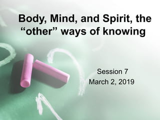 Body, Mind, and Spirit, the
“other” ways of knowing
Session 7
March 2, 2019
 
