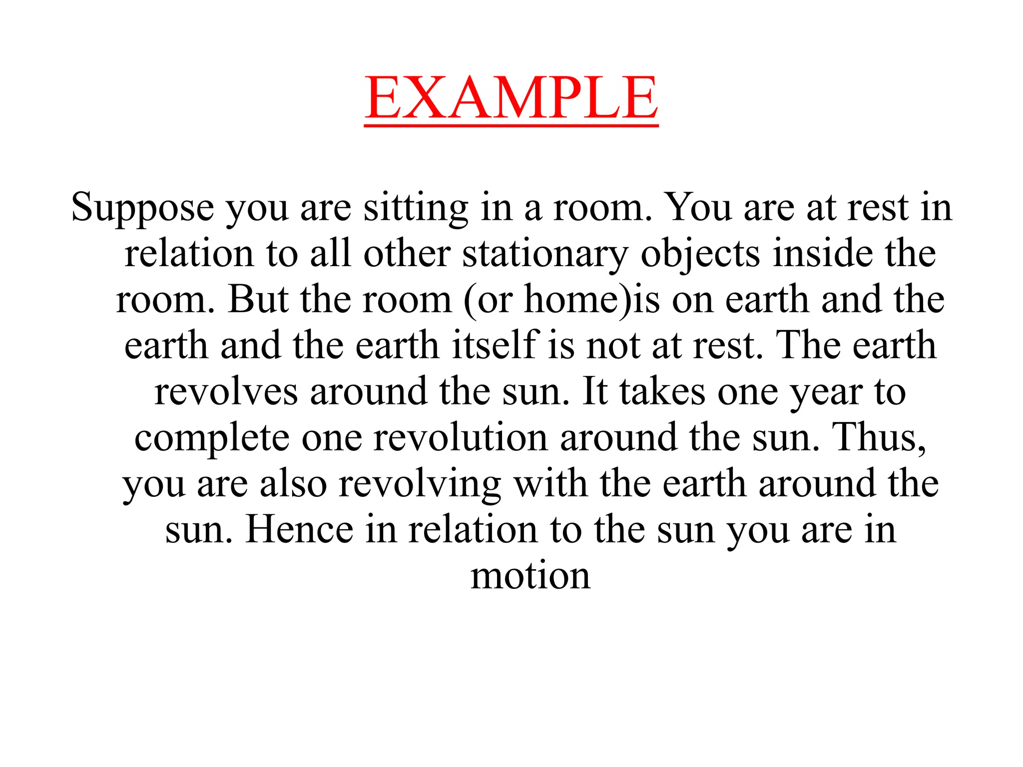 EXAMPLE
Suppose you are sitting in a room. You are at rest in
relation to all other stationary objects inside the
room. But the room (or home)is on earth and the
earth and the earth itself is not at rest. The earth
revolves around the sun. It takes one year to
complete one revolution around the sun. Thus,
you are also revolving with the earth around the
sun. Hence in relation to the sun you are in
motion
 