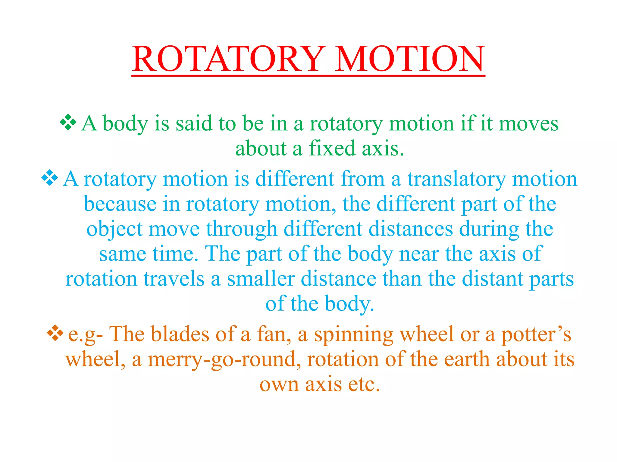ROTATORY MOTION
A body is said to be in a rotatory motion if it moves
about a fixed axis.
A rotatory motion is different from a translatory motion
because in rotatory motion, the different part of the
object move through different distances during the
same time. The part of the body near the axis of
rotation travels a smaller distance than the distant parts
of the body.
e.g- The blades of a fan, a spinning wheel or a potter’s
wheel, a merry-go-round, rotation of the earth about its
own axis etc.
 