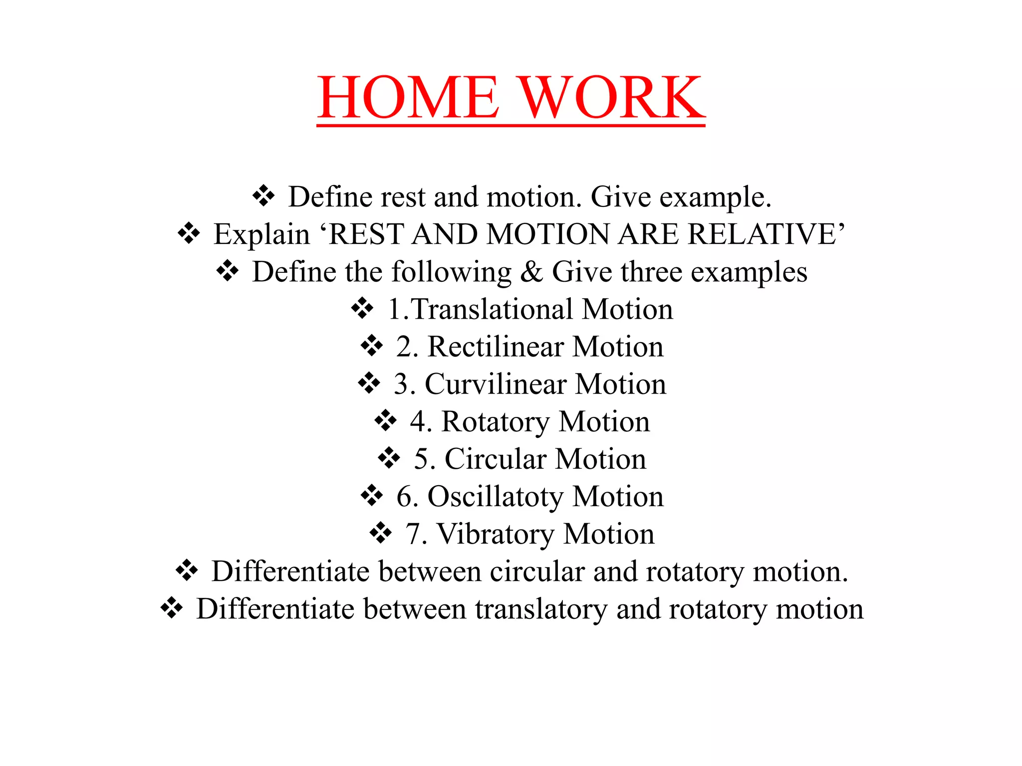 HOME WORK
 Define rest and motion. Give example.
 Explain ‘REST AND MOTION ARE RELATIVE’
 Define the following & Give three examples
 1.Translational Motion
 2. Rectilinear Motion
 3. Curvilinear Motion
 4. Rotatory Motion
 5. Circular Motion
 6. Oscillatoty Motion
 7. Vibratory Motion
 Differentiate between circular and rotatory motion.
 Differentiate between translatory and rotatory motion
 