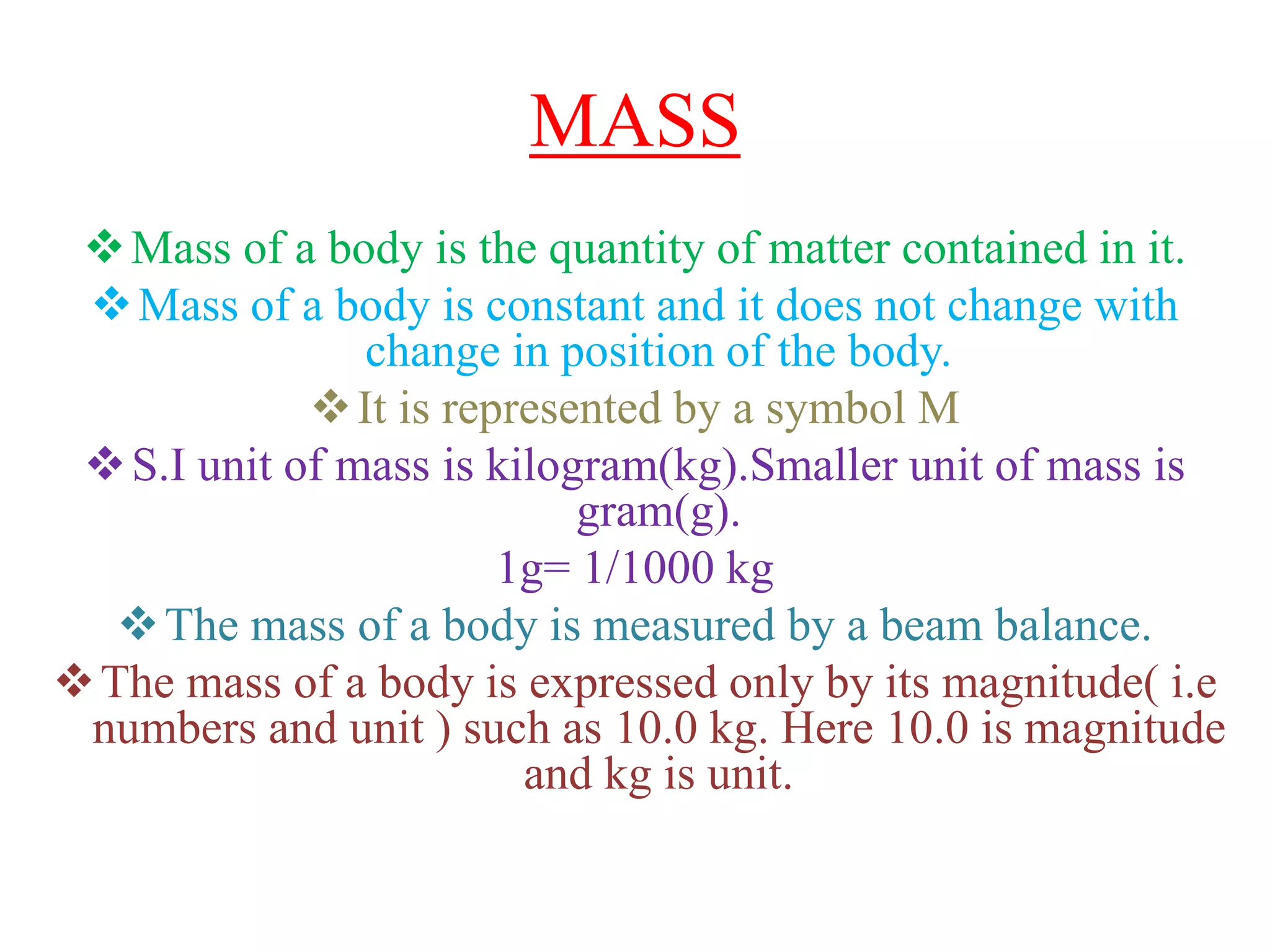 MASS
Mass of a body is the quantity of matter contained in it.
Mass of a body is constant and it does not change with
change in position of the body.
It is represented by a symbol M
S.I unit of mass is kilogram(kg).Smaller unit of mass is
gram(g).
1g= 1/1000 kg
The mass of a body is measured by a beam balance.
The mass of a body is expressed only by its magnitude( i.e
numbers and unit ) such as 10.0 kg. Here 10.0 is magnitude
and kg is unit.
 