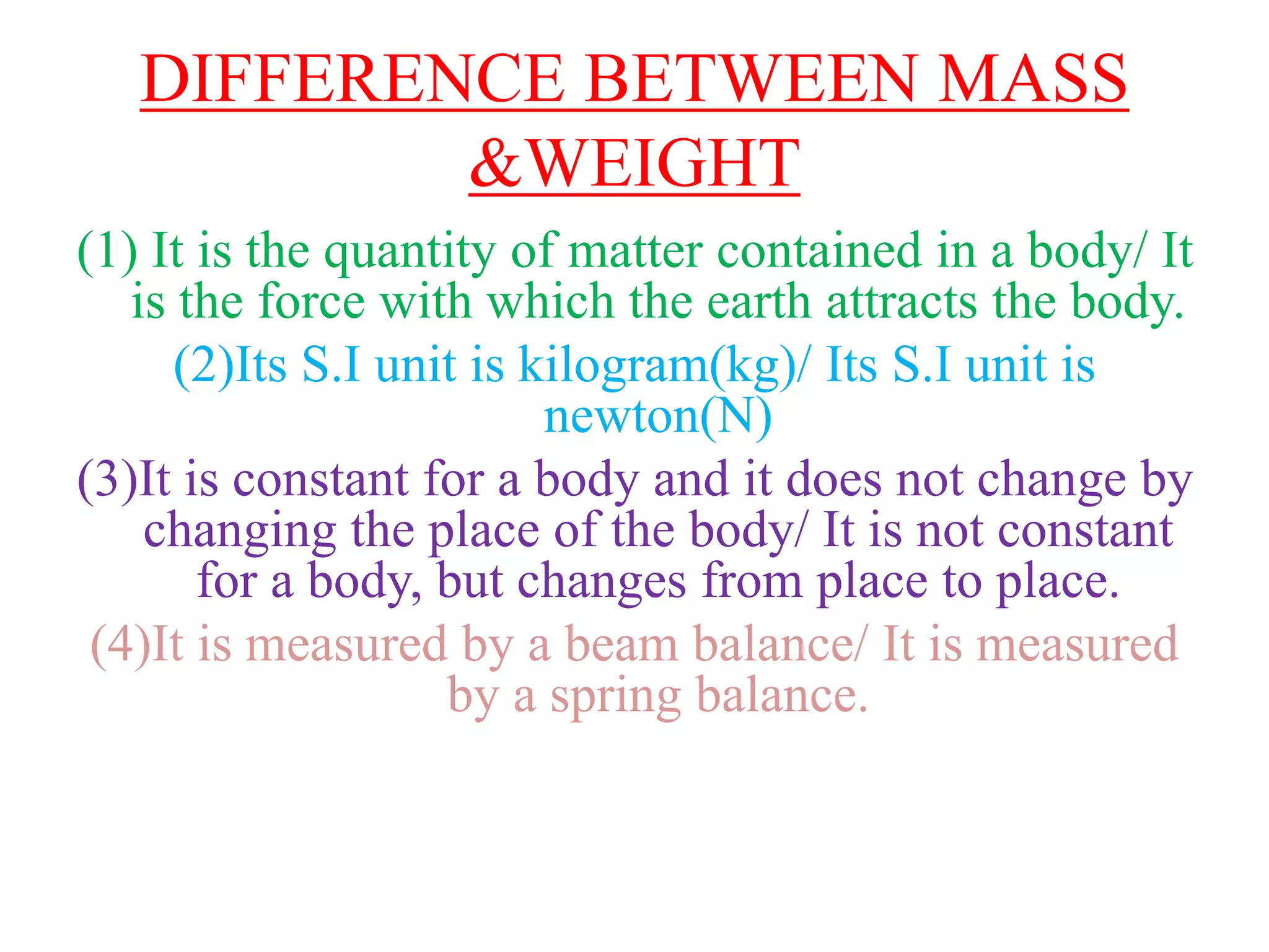 DIFFERENCE BETWEEN MASS
&WEIGHT
(1) It is the quantity of matter contained in a body/ It
is the force with which the earth attracts the body.
(2)Its S.I unit is kilogram(kg)/ Its S.I unit is
newton(N)
(3)It is constant for a body and it does not change by
changing the place of the body/ It is not constant
for a body, but changes from place to place.
(4)It is measured by a beam balance/ It is measured
by a spring balance.
 