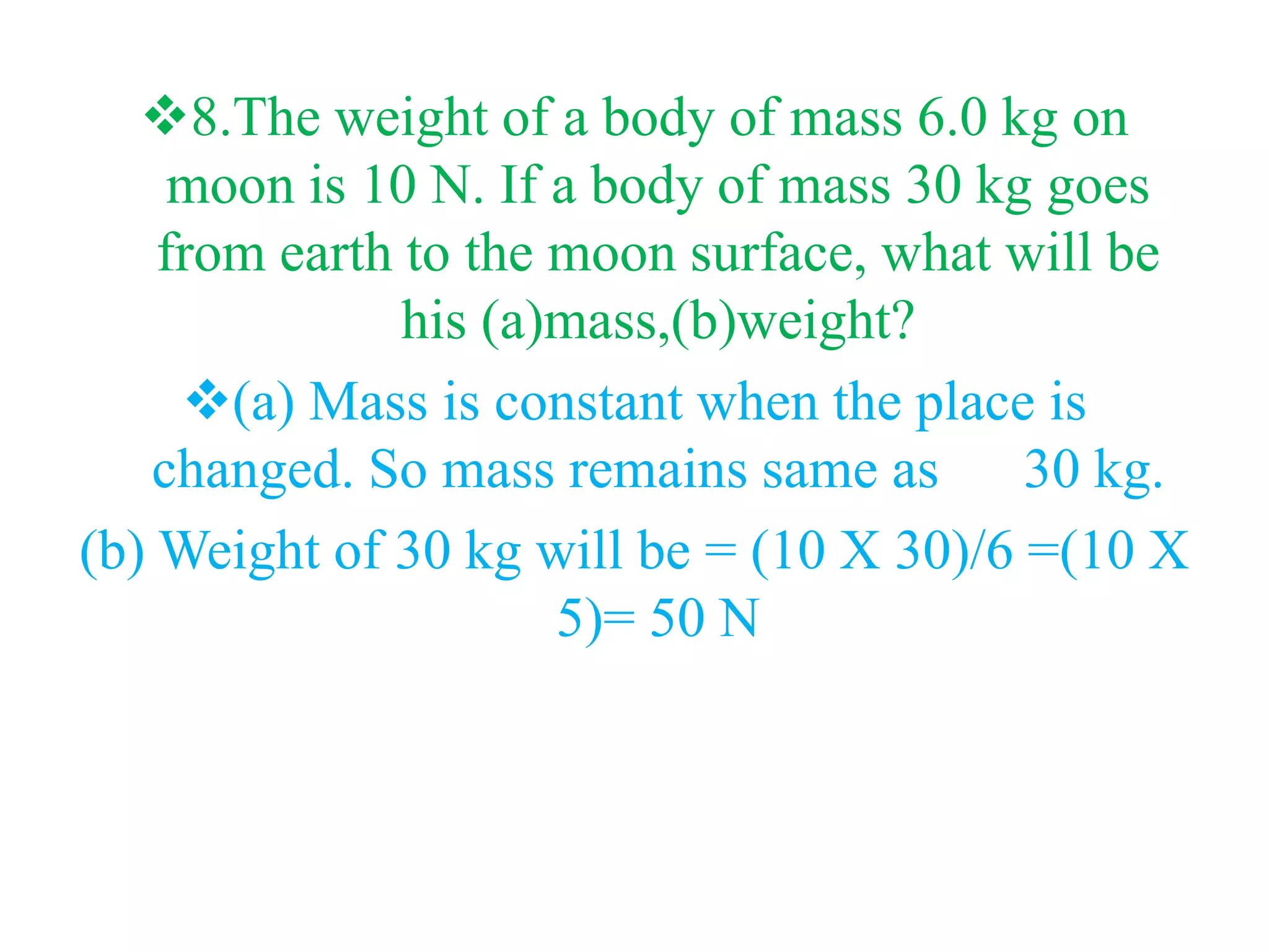 8.The weight of a body of mass 6.0 kg on
moon is 10 N. If a body of mass 30 kg goes
from earth to the moon surface, what will be
his (a)mass,(b)weight?
(a) Mass is constant when the place is
changed. So mass remains same as 30 kg.
(b) Weight of 30 kg will be = (10 X 30)/6 =(10 X
5)= 50 N
 