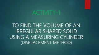 ACTIVITY-1
TO FIND THE VOLUME OF AN
IRREGULAR SHAPED SOLID
USING A MEASURING CYLINDER
(DISPLACEMENT METHOD)
 