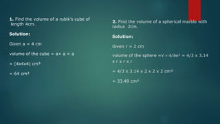 1. Find the volume of a rubik’s cube of
length 4cm.
Solution:
Given a = 4 cm
volume of the cube = a× a × a
= (4x4x4) cm³
= 64 cm³
2. Find the volume of a spherical marble with
radius 2cm.
Solution:
Given r = 2 cm
volume of the sphere =V = 4/3πr3 = 4/3 x 3.14
x r x r x r
= 4/3 x 3.14 x 2 x 2 x 2 cm³
= 33.49 cm³
 