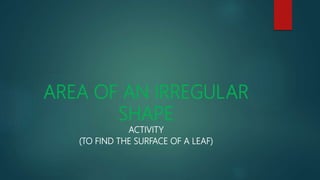 AREA OF AN IRREGULAR
SHAPE
ACTIVITY
(TO FIND THE SURFACE OF A LEAF)
 