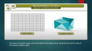 “
”
The area of irregular shape cannot be determined easily just by using the formula for area of
the regular shaped object.
 