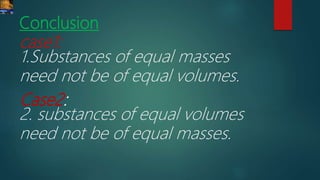 Conclusion
case1:
1.Substances of equal masses
need not be of equal volumes.
Case2:
2. substances of equal volumes
need not be of equal masses.
 