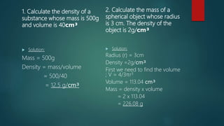 1. Calculate the density of a
substance whose mass is 500g
and volume is 40cm³
 Solution:
Mass = 500g
Density = mass/volume
= 500/40
= 12.5 g/cm³
2. Calculate the mass of a
spherical object whose radius
is 3 cm. The density of the
object is 2g/cm³
 Solution:
Radius (r) = 3cm
Density =2g/cm³
First we need to find the volume
; V = 4/3πr3
Volume = 113.04 cm³
Mass = density x volume
= 2 x 113.04
= 226.08 g
 
