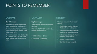 POINTS TO REMEMBER
VOLUME
Key Takeaways:
Volume is the three-dimensional
space occupied by a substance.
The International System of Units
(SI) standard unit of volume is the
cubic meter (m3).
The metric system uses the liter (L)
as a volume unit. One liter is the
same volume as a 10-centimeter
cube.
CAPACITY
Key Takeaways:
The maximum amount a container
can hold.
The unit of CAPACITY are litre (l) , ,
mililitre (ml) kiloliter (kl)
# 1000 mililitres = 1 litre.
# 1000 litres = 1 kiloliter
DENSITY
The mass per unit volume is call
density.
• Heating and cooling changes
the density of a substance.
• Substances with equal masses
need not be of equal volume.
• Substances with equal volume
need not of equal mass.
• Density = mass/volume
• SI unit of density is kg/m3
 