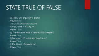 STATE TRUE OF FALSE
(e) The S.I unit of density is g/cm3
Answer: False
The S.I unit of Density is kg/m3
(f) 1 gm./ cm3 = 1000kg /m3
Answer : True
(g) The density of water is maximum at 4 degree C
Answer: True
(h)The speed of 5 m./s is less than 25km/h
Answer: True
(I) The S.I unit of speed is m/s
Answer: True
 