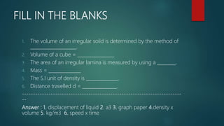 FILL IN THE BLANKS
1. The volume of an irregular solid is determined by the method of
____________________.
2. Volume of a cube = ________________
3. The area of an irregular lamina is measured by using a ________.
4. Mass = ______________
5. The S.I unit of density is ______________.
6. Distance travelled d = _______________.
------------------------------------------------------------------------
--
Answer : 1. displacement of liquid 2. a3 3. graph paper 4.density x
volume 5. kg/m3 6. speed x time
 