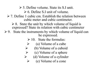 5. Define volume. State its S.I unit.
 6. Define S.I unit of volume.
 7. Define 1 cubic cm. Establish the relation between
cubic meter and cubic centimeter.
 8. State the unit by which volume of liquid is
expressed? State its relation with cubic centimeter
 9. State the instruments by which volume of liquid can
be expressed.
 10. State the formulas:
 (a) Volume of a cube
 (b) Volume of a cuboid
 (c) Volume of a sphere
 (d) Volume of a cylinder
 (e) Volume of a cone
 