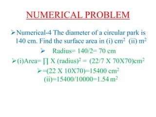 NUMERICAL PROBLEM
Numerical-4 The diameter of a circular park is
140 cm. Find the surface area in (i) cm2 (ii) m2
 Radius= 140/2= 70 cm
(i)Area= ∏ X (radius)2 = (22/7 X 70X70)cm2
=(22 X 10X70)=15400 cm2
(ii)=15400/10000=1.54 m2
 