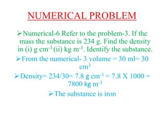 NUMERICAL PROBLEM
Numerical-6 Refer to the problem-3. If the
mass the substance is 234 g. Find the density
in (i) g cm-3 (ii) kg m-3. Identify the substance.
From the numerical- 3 volume = 30 ml= 30
cm3
Density= 234/30= 7.8 g cm-3 = 7.8 X 1000 =
7800 kg m-3
The substance is iron
 